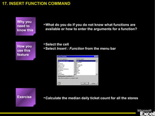 •What do you do if you do not know what functions are
available or how to enter the arguments for a function?
•Select the cell
•Select Insert : Function from the menu bar
•Calculate the median daily ticket count for all the stores
17. INSERT FUNCTION COMMAND
How you
use this
feature
Exercise
Why you
need to
know this
 