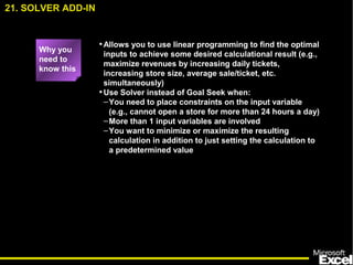 •Allows you to use linear programming to find the optimal
inputs to achieve some desired calculational result (e.g.,
maximize revenues by increasing daily tickets,
increasing store size, average sale/ticket, etc.
simultaneously)
•Use Solver instead of Goal Seek when:
–You need to place constraints on the input variable
(e.g., cannot open a store for more than 24 hours a day)
–More than 1 input variables are involved
–You want to minimize or maximize the resulting
calculation in addition to just setting the calculation to
a predetermined value
21. SOLVER ADD-IN
Why you
need to
know this
 