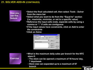 •Select the final calculated cell, then select Tools : Solver
from the menu bar
•Select what you want to do from the “Equal to” section
(i.e., maximize, minimize, or set to a specific value)
•Reference the input cells (note, separate cells by using a
comma or “:” if cells are contiguous
•If the input values have constraints, click on Add to enter
the constraints
•Click on Solve
•What is the maximum daily sales per branch for the KFC
store if:
–The store can be opened a maximum of 18 hours/ day,
7 days/week
–Store size can expanded up to a maximum of 87
branch
How you
use this
feature
Exercise
21. SOLVER ADD-IN (CONTINUED)
 