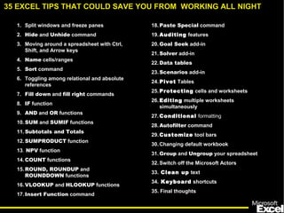 1. Split windows and freeze panes
2. Hide and Unhide command
3. Moving around a spreadsheet with Ctrl,
Shift, and Arrow keys
4. Name cells/ranges
5. Sort command
6. Toggling among relational and absolute
references
7. Fill down and fill right commands
8. IF function
9. AND and OR functions
10.SUM and SUMIF functions
11.Subtotals and Totals
12.SUMPRODUCT function
13. NPV function
14.COUNT functions
15.ROUND, ROUNDUP and
ROUNDDOWN functions
16.VLOOKUP and HLOOKUP functions
17.Insert Function command
18.Paste Special command
19.Auditing features
20.Goal Seek add-in
21.Solver add-in
22.Data tables
23.Scenarios add-in
24.Pivot Tables
25.Protecting cells and worksheets
26.Editing multiple worksheets
simultaneously
27.Conditional formatting
28.Autofilter command
29.Customize tool bars
30.Changing default workbook
31.Group and Ungroup your spreadsheet
32.Switch off the Microsoft Actors
33. Clean up text
34. Keyboard shortcuts
35. Final thoughts
35 EXCEL TIPS THAT COULD SAVE YOU FROM WORKING ALL NIGHT
 