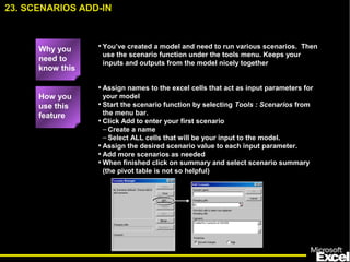 • You’ve created a model and need to run various scenarios. Then
use the scenario function under the tools menu. Keeps your
inputs and outputs from the model nicely together
• Assign names to the excel cells that act as input parameters for
your model
• Start the scenario function by selecting Tools : Scenarios from
the menu bar.
• Click Add to enter your first scenario
– Create a name
– Select ALL cells that will be your input to the model.
• Assign the desired scenario value to each input parameter.
• Add more scenarios as needed
• When finished click on summary and select scenario summary
(the pivot table is not so helpful)
23. SCENARIOS ADD-IN
How you
use this
feature
Why you
need to
know this
 