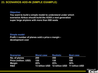 Objective:
You want to build a simple model to understand under which
scenarios Airbus should build the A3XX a next generation
super large airplane with more than 600 seats
Simple model:
Profit = number of planes sold x price x margin -
development cost
Scenarios Worst case Realistic Best case
No. of planes 200 350 500
Price (million. USD) 120 130 150
Margin 20% 25% 30%
R&D 13 billion USD 12 billion USD 11 billion USD
23. SCENARIOS ADD-IN (SIMPLE EXAMPLE)
 