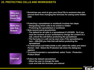 • Sometimes you want to give your Excel file to someone else and
prevent them from changing the formulas for seeing some hidden
cells
• Protecting a spreadsheet or workbook involves two steps
– Designating which cells to be locked or hidden
– Protecting the spreadsheet or workbook
• Note several weird peculiarities:
– The default for all cells in a spreadsheet if LOCKED. So if you
want the receiver of your worksheet to change the content of a
cell, unlock the cell before protecting the spreadsheet
– The formulas in a cell can be seen even if the spreadsheet is
lock -- UNLESS you hide that cell before protecting the
spreadsheet
• To lock/unlock and hide/unhide a cell, select the cell(s) and select
Format : Cell. Select the Protection tab when the dialog box
appears
• To protect/unprotect a spreadsheet, select Tools : Protection :
Protect Sheet
• Protect the dataset spreadsheet
– Allow the user to change the data
– Lock and hide the formulas you entered
25. PROTECTING CELLS AND WORKSHEETS
How you
use this
feature
Exercise
Why you
need to
know this
 