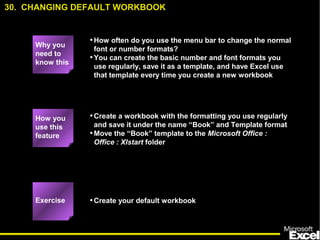 •How often do you use the menu bar to change the normal
font or number formats?
•You can create the basic number and font formats you
use regularly, save it as a template, and have Excel use
that template every time you create a new workbook
•Create a workbook with the formatting you use regularly
and save it under the name “Book” and Template format
•Move the “Book” template to the Microsoft Office :
Office : Xlstart folder
•Create your default workbook
How you
use this
feature
Exercise
30. CHANGING DEFAULT WORKBOOK
Why you
need to
know this
 