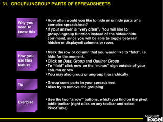 •How often would you like to hide or unhide parts of a
complex spreadsheet?
•If your answer is “very often”. You will like to
group/ungroup function instead of the hide/unhide
command, since you will be able to toggle between
hidden or displayed columns or rows.
•Mark the row or column that you would like to “fold”, i.e.
hide for the moment.
•Click on Data: Group and Outline: Group
•To “fold” click now on the “minus” sign outside of your
column or row
•You may also group or ungroup hierarchically
•Group some parts in your spreadsheet
•Also try to remove the grouping
•Use the two “arrow” buttons, which you find on the pivot
table toolbar (right click on any toolbar and select
PivotTable)
31. GROUP/UNGROUP PARTS OF SPREADSHEETS
Exercise
Tip
How you
use this
feature
Why you
need to
know this
 