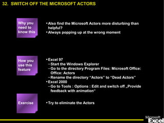 •Also find the Microsoft Actors more disturbing than
helpful?
•Always popping up at the wrong moment
•Excel 97
–Start the Windows Explorer
–Go to the directory Program Files: Microsoft Office:
Office: Actors
–Rename the directory “Actors” to “Dead Actors”
•Excel 2000
–Go to Tools : Options : Edit and switch off „Provide
feedback with animation“
•Try to eliminate the Actors
32. SWITCH OFF THE MICROSOFT ACTORS
Exercise
How you
use this
feature
Why you
need to
know this
 