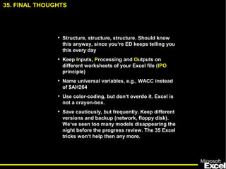 35. FINAL THOUGHTS
• Structure, structure, structure. Should know
this anyway, since you‘re ED keeps telling you
this every day
• Keep Inputs, Processing and Outputs on
different worksheets of your Excel file (IPO
principle)
• Name universal variables, e.g., WACC instead
of $AH264
• Use color-coding, but don‘t overdo it. Excel is
not a crayon-box.
• Save cautiously, but frequently. Keep different
versions and backup (network, floppy disk).
We‘ve seen too many models disappearing the
night before the progress review. The 35 Excel
tricks won‘t help then any more.
 