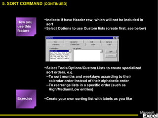 •Select Tools/Options/Custom Lists to create specialized
sort orders, e.g.
–To sort months and weekdays according to their
calendar order instead of their alphabetic order
–To rearrange lists in a specific order (such as
High/Medium/Low entries)
Exercise
•Indicate if have Header row, which will not be included in
sort
•Select Options to use Custom lists (create first, see below)
How you
use this
feature
5. SORT COMMAND (CONTINUED)
•Create your own sorting list with labels as you like
 