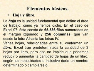 Elementos básicos.
• Hoja y libro.
La hoja es la unidad fundamental que define el área
de trabajo, como ya hemos dicho. En el caso de
Excel 97, ésta consta de 65.536 filas numeradas en
el margen izquierdo y 256 columnas, que van
desde la letra A hasta las letras IV.
Varias hojas, relacionadas entre sí, conforman un
libro. Excel trae predeterminada la cantidad de 3
hojas por libro, pero eso no impide que podamos
reducir o aumentar la cantidad de hojas de un libro,
según las necesidades e inclusive darle un nombre
determinado o cambiárselo.
 