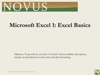 Microsoft Excel 1: Excel Basics



         Objective: To provide an overview of Excel’s various toolbars and options,
         and give an introduction to data entry and data formatting.




Novus Business and IT Training Program
 