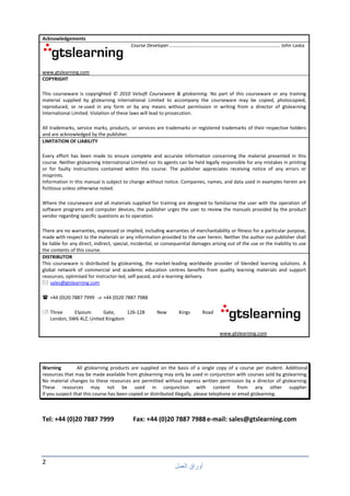 2
‫ا‬ ‫أوراق‬
Warning All gtslearning products are supplied on the basis of a single copy of a course per student. Additional
resources that may be made available from gtslearning may only be used in conjunction with courses sold by gtslearning.
No material changes to these resources are permitted without express written permission by a director of gtslearning.
These resources may not be used in conjunction with content from any other supplier.
If you suspect that this course has been copied or distributed illegally, please telephone or email gtslearning.
Tel: +44 (0)20 7887 7999 Fax: +44 (0)20 7887 7988e-mail: sales@gtslearning.com
Acknowledgements
www.gtslearning.com
Course Developer................................................................................... John Laska
COPYRIGHT
This courseware is copyrighted © 2010 Velsoft Courseware & gtslearning. No part of this courseware or any training
material supplied by gtslearning International Limited to accompany the courseware may be copied, photocopied,
reproduced, or re-used in any form or by any means without permission in writing from a director of gtslearning
International Limited. Violation of these laws will lead to prosecution.
All trademarks, service marks, products, or services are trademarks or registered trademarks of their respective holders
and are acknowledged by the publisher.
LIMITATION OF LIABILITY
Every effort has been made to ensure complete and accurate information concerning the material presented in this
course. Neither gtslearning International Limited nor its agents can be held legally responsible for any mistakes in printing
or for faulty instructions contained within this course. The publisher appreciates receiving notice of any errors or
misprints.
Information in this manual is subject to change without notice. Companies, names, and data used in examples herein are
fictitious unless otherwise noted.
Where the courseware and all materials supplied for training are designed to familiarise the user with the operation of
software programs and computer devices, the publisher urges the user to review the manuals provided by the product
vendor regarding specific questions as to operation.
There are no warranties, expressed or implied, including warranties of merchantability or fitness for a particular purpose,
made with respect to the materials or any information provided to the user herein. Neither the author nor publisher shall
be liable for any direct, indirect, special, incidental, or consequential damages arising out of the use or the inability to use
the contents of this course.
DISTRIBUTOR
This courseware is distributed by gtslearning, the market-leading worldwide provider of blended learning solutions. A
global network of commercial and academic education centres benefits from quality learning materials and support
resources, optimised for instructor-led, self-paced, and e-learning delivery.
sales@gtslearning.com
+44 (0)20 7887 7999 +44 (0)20 7887 7988
Three Elysium Gate, 126-128 New Kings Road
London, SW6 4LZ, United Kingdom
www.gtslearning.com
 