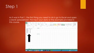 Step 1
As it was in Part 1, the first thing you need to do is go to Excel and open
a blank spreadsheet, the input your data or the example provided in
this course.
 