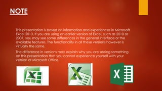 NOTE
This presentation is based on information and experiences in Microsoft
Excel 2013. If you are using an earlier version of Excel, such as 2010 or
2007, you may see some differences in the general interface or the
available features. The functionality in all these versions however is
virtually the same.
The difference in versions may explain why you are seeing something
on this presentation that you cannot experience yourself with your
version of Microsoft Office.
 