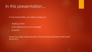 In this presentation…
In this presentation we will be looking at:
- Making charts
- Calculating sums and averages
- SmartArt
Hope you enjoy learning about the common features of Microsoft
Excel  
 