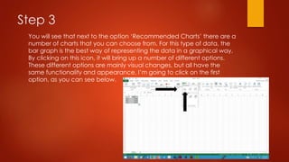 Step 3
You will see that next to the option ‘Recommended Charts’ there are a
number of charts that you can choose from. For this type of data, the
bar graph is the best way of representing the data in a graphical way.
By clicking on this icon, it will bring up a number of different options.
These different options are mainly visual changes, but all have the
same functionality and appearance. I’m going to click on the first
option, as you can see below.
 