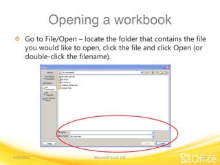Opening a workbook
 Go to File/Open – locate the folder that contains the file
you would like to open, click the file and click Open (or
double-click the filename).
4/19/2011 Microsoft Excel 101 11
 