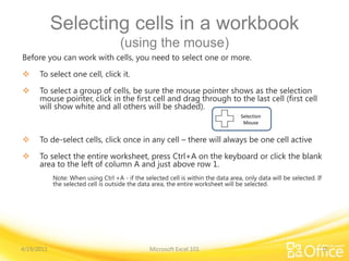Selecting cells in a workbook
(using the mouse)
Before you can work with cells, you need to select one or more.
 To select one cell, click it.
 To select a group of cells, be sure the mouse pointer shows as the selection
mouse pointer, click in the first cell and drag through to the last cell (first cell
will show white and all others will be shaded).
 To de-select cells, click once in any cell – there will always be one cell active
 To select the entire worksheet, press Ctrl+A on the keyboard or click the blank
area to the left of column A and just above row 1.
Note: When using Ctrl +A - if the selected cell is within the data area, only data will be selected. If
the selected cell is outside the data area, the entire worksheet will be selected.
4/19/2011 Microsoft Excel 101 15
Selection
Mouse
 