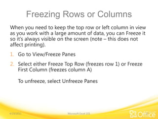 Freezing Rows or Columns
When you need to keep the top row or left column in view
as you work with a large amount of data, you can Freeze it
so it’s always visible on the screen (note – this does not
affect printing).
1. Go to View/Freeze Panes
2. Select either Freeze Top Row (freezes row 1) or Freeze
First Column (freezes column A)
To unfreeze, select Unfreeze Panes
4/19/2011 Microsoft Excel 101 17
 