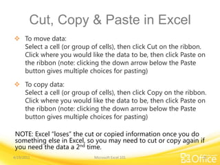 Cut, Copy & Paste in Excel
 To move data:
Select a cell (or group of cells), then click Cut on the ribbon.
Click where you would like the data to be, then click Paste on
the ribbon (note: clicking the down arrow below the Paste
button gives multiple choices for pasting)
 To copy data:
Select a cell (or group of cells), then click Copy on the ribbon.
Click where you would like the data to be, then click Paste on
the ribbon (note: clicking the down arrow below the Paste
button gives multiple choices for pasting)
4/19/2011 Microsoft Excel 101 21
NOTE: Excel “loses” the cut or copied information once you do
something else in Excel, so you may need to cut or copy again if
you need the data a 2nd time.
 