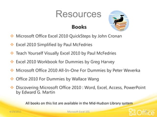 Resources
Books
 Microsoft Office Excel 2010 QuickSteps by John Cronan
 Excel 2010 Simplified by Paul McFedries
 Teach Yourself Visually Excel 2010 by Paul McFedries
 Excel 2010 Workbook for Dummies by Greg Harvey
 Microsoft Office 2010 All-In-One For Dummies by Peter Weverka
 Office 2010 For Dummies by Wallace Wang
 Discovering Microsoft Office 2010 : Word, Excel, Access, PowerPoint
by Edward G. Martin
Microsoft Excel 101
All books on this list are available in the Mid-Hudson Library system
4/19/2011 29
 