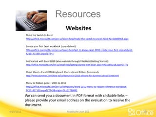 Resources
Websites
Microsoft Excel 101
We can send you a document in PDF format with clickable links –
please provide your email address on the evaluation to receive the
document.
4/19/2011 30
Make the Switch to Excel
http://office.microsoft.com/en-us/excel-help/make-the-switch-to-excel-2010-RZ101809963.aspx
Create your first Excel workbook (spreadsheet)
http://office.microsoft.com/en-us/excel-help/get-to-know-excel-2010-create-your-first-spreadsheet-
RZ101773335.aspx?CTT=1
Get Started with Excel 2010 (also available through File/Help/Getting Started):
http://office.microsoft.com/en-us/excel-help/getting-started-with-excel-2010-HA010370218.aspx?CTT=1
Cheat Sheet – Excel 2010 Keyboard Shortcuts and Ribbon Commands
http://www.dummies.com/how-to/content/excel-2010-allinone-for-dummies-cheat-sheet.html
Menu to Ribbon guide – 2003 to 2010
http://office.microsoft.com/en-us/templates/word-2010-menu-to-ribbon-reference-workbook-
TC101817139.aspx?CTT=5&origin=ZA101796062
 