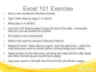 Excel 101 Exercise
1. Start a new workbook (File/New/Create)
2. Type “Sales data by region” in cell A1
3. What data is in cell B1?
4. Use Excel 101 Exercise data to type the rest of the data – remember
that you can use AutoFill for months
5. Put totals in row 8 (AutoSum).
6. What is the total for January? February? March?
7. Merge & Center “Sales data by region” over the data (hint – select the
cells where you want to center before clicking Merge and Center)
8. Apply borders to the data area, including the totals (A3 thru D8). Apply
any other formatting you would like to apply.
9. Type your name in cell A10, then Print the file (should be 1 page)
4/19/2011 Microsoft Excel 101 33
 