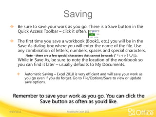 Saving
 Be sure to save your work as you go. There is a Save button in the
Quick Access Toolbar – click it often.
 The first time you save a workbook (Book1, etc.) you will be in the
Save As dialog box where you will enter the name of the file. Use
any combination of letters, numbers, spaces and special characters.
Note - there are a few special characters that cannot be used: (" * : < > ?  / |.).
While in Save As, be sure to note the location of the workbook so
you can find it later – usually defaults to My Documents.
 Automatic Saving – Excel 2010 is very efficient and will save your work as
you go even if you do forget. Go to File/Options/Save to view or update
save options.
4/19/2011 Microsoft Excel 101 8
Remember to save your work as you go. You can click the
Save button as often as you’d like.
 
