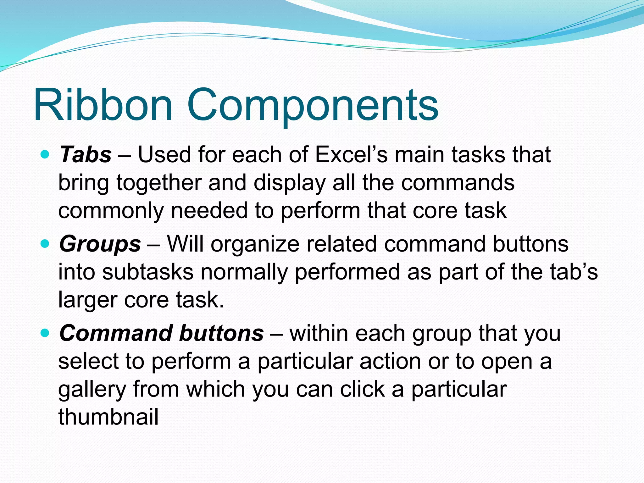 Ribbon Components 
 Tabs – Used for each of Excel’s main tasks that 
bring together and display all the commands 
commonly needed to perform that core task 
 Groups – Will organize related command buttons 
into subtasks normally performed as part of the tab’s 
larger core task. 
 Command buttons – within each group that you 
select to perform a particular action or to open a 
gallery from which you can click a particular 
thumbnail 
 