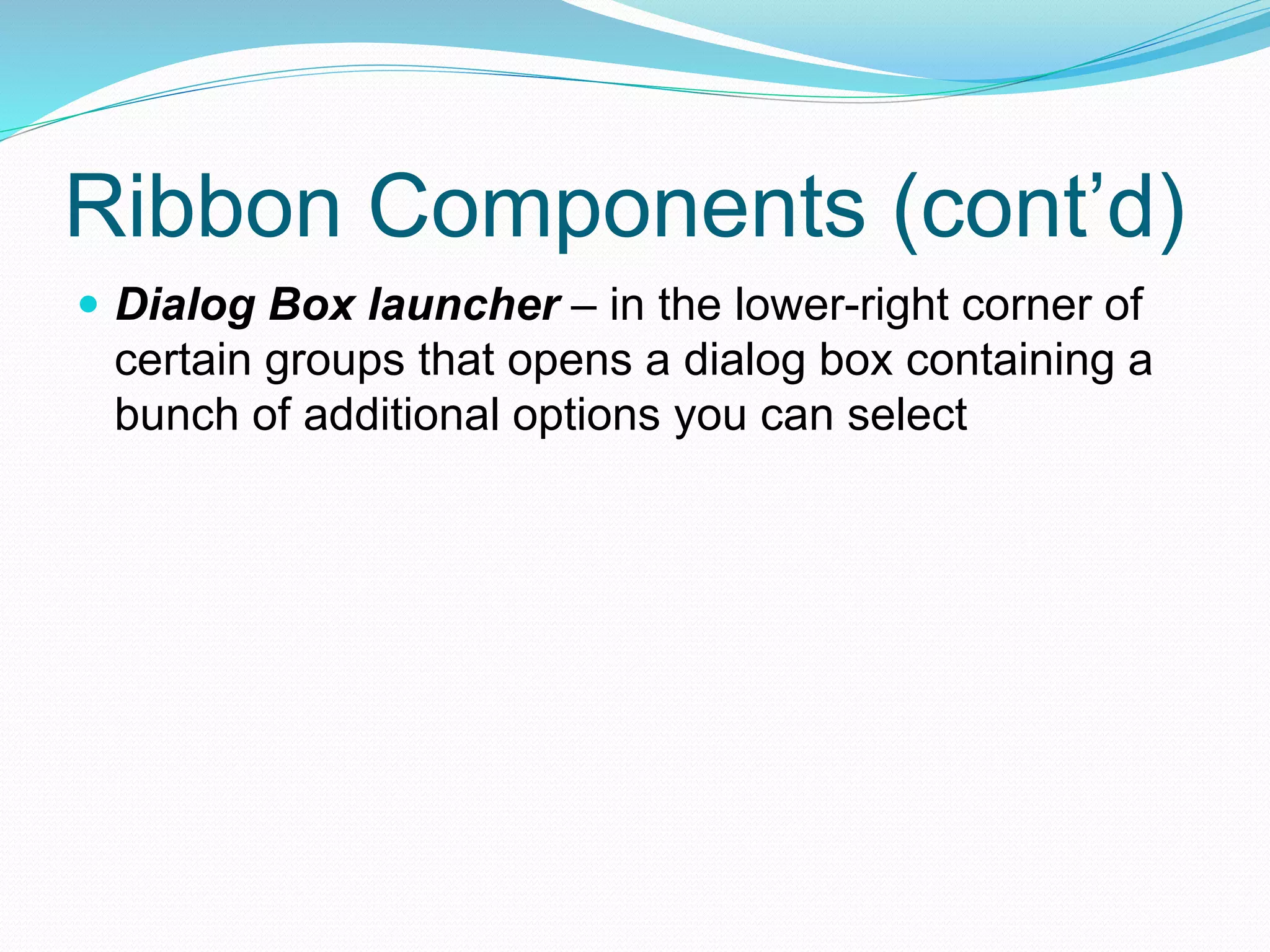 Ribbon Components (cont’d) 
 Dialog Box launcher – in the lower-right corner of 
certain groups that opens a dialog box containing a 
bunch of additional options you can select 
 