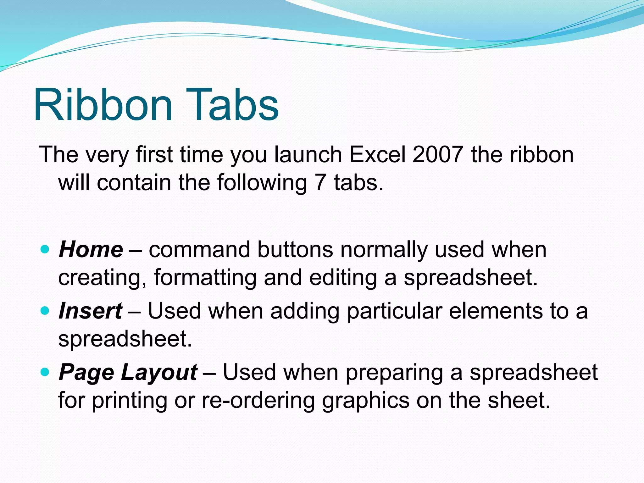 Ribbon Tabs 
The very first time you launch Excel 2007 the ribbon 
will contain the following 7 tabs. 
 Home – command buttons normally used when 
creating, formatting and editing a spreadsheet. 
 Insert – Used when adding particular elements to a 
spreadsheet. 
 Page Layout – Used when preparing a spreadsheet 
for printing or re-ordering graphics on the sheet. 
 
