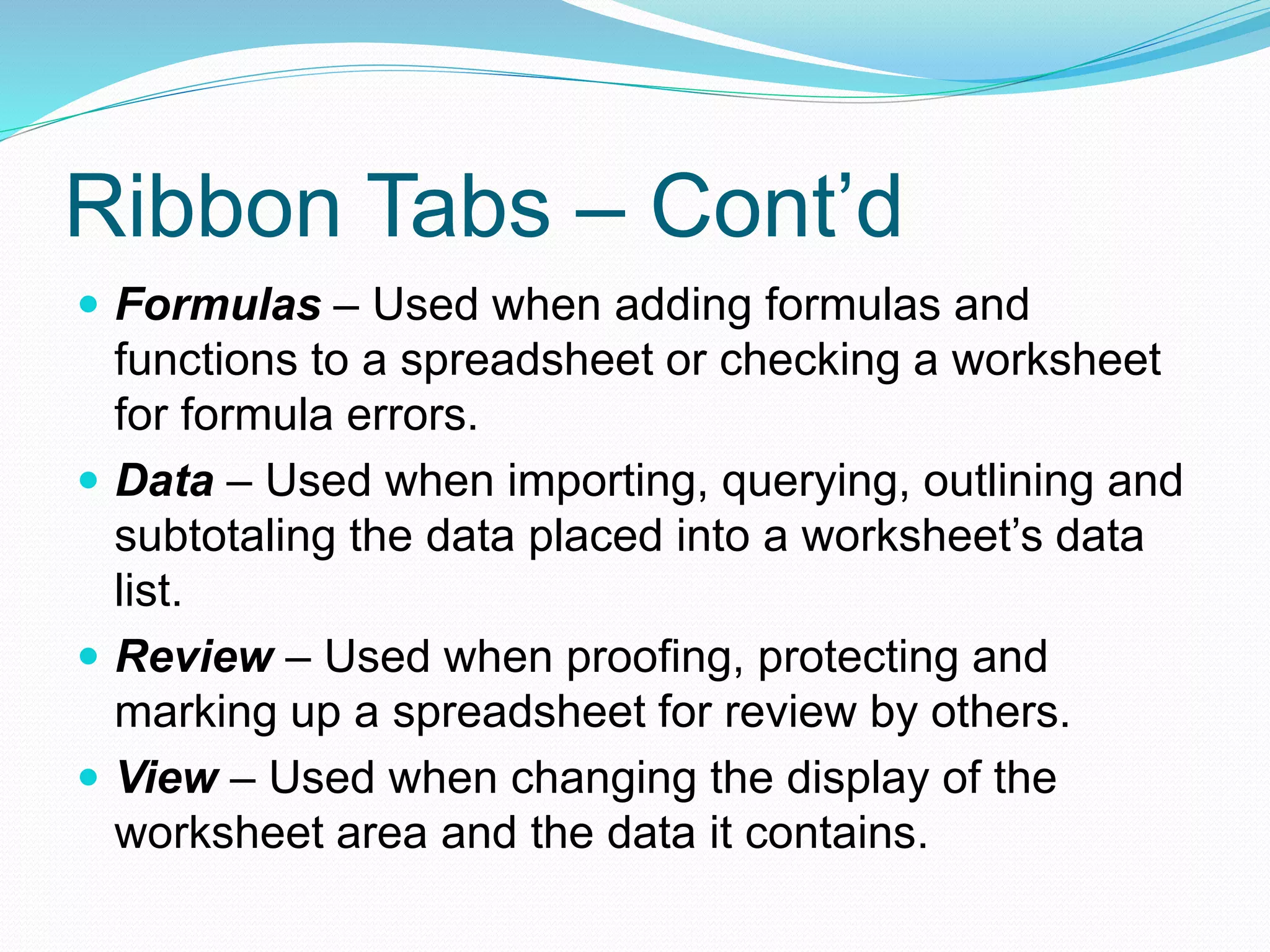 Ribbon Tabs – Cont’d 
 Formulas – Used when adding formulas and 
functions to a spreadsheet or checking a worksheet 
for formula errors. 
 Data – Used when importing, querying, outlining and 
subtotaling the data placed into a worksheet’s data 
list. 
 Review – Used when proofing, protecting and 
marking up a spreadsheet for review by others. 
 View – Used when changing the display of the 
worksheet area and the data it contains. 
 