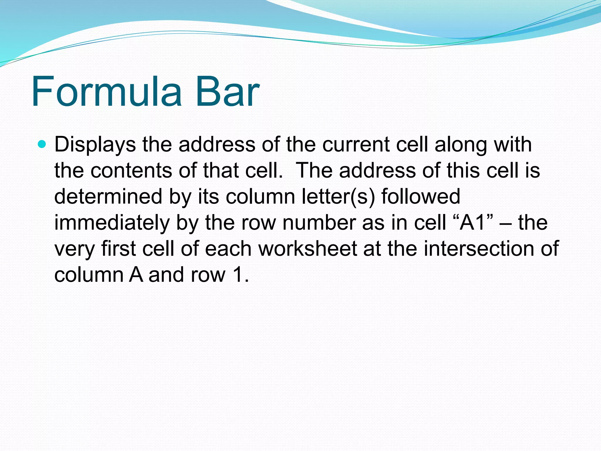 Formula Bar 
 Displays the address of the current cell along with 
the contents of that cell. The address of this cell is 
determined by its column letter(s) followed 
immediately by the row number as in cell “A1” – the 
very first cell of each worksheet at the intersection of 
column A and row 1. 
 