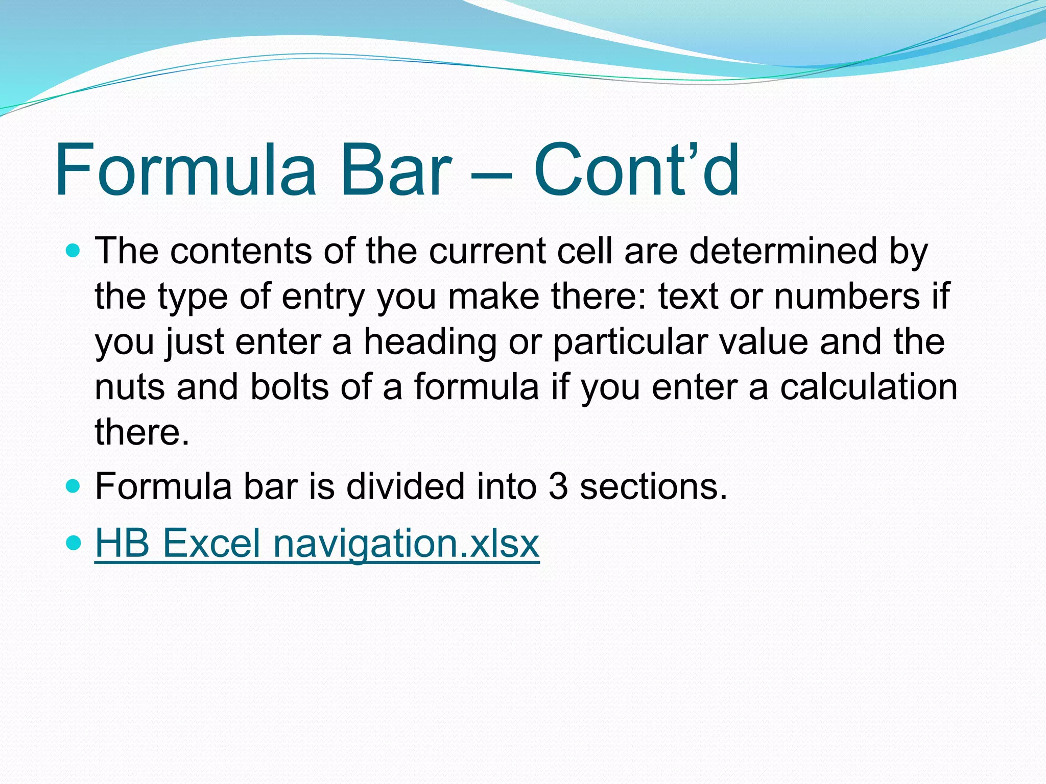 Formula Bar – Cont’d 
 The contents of the current cell are determined by 
the type of entry you make there: text or numbers if 
you just enter a heading or particular value and the 
nuts and bolts of a formula if you enter a calculation 
there. 
 Formula bar is divided into 3 sections. 
 HB Excel navigation.xlsx 
 