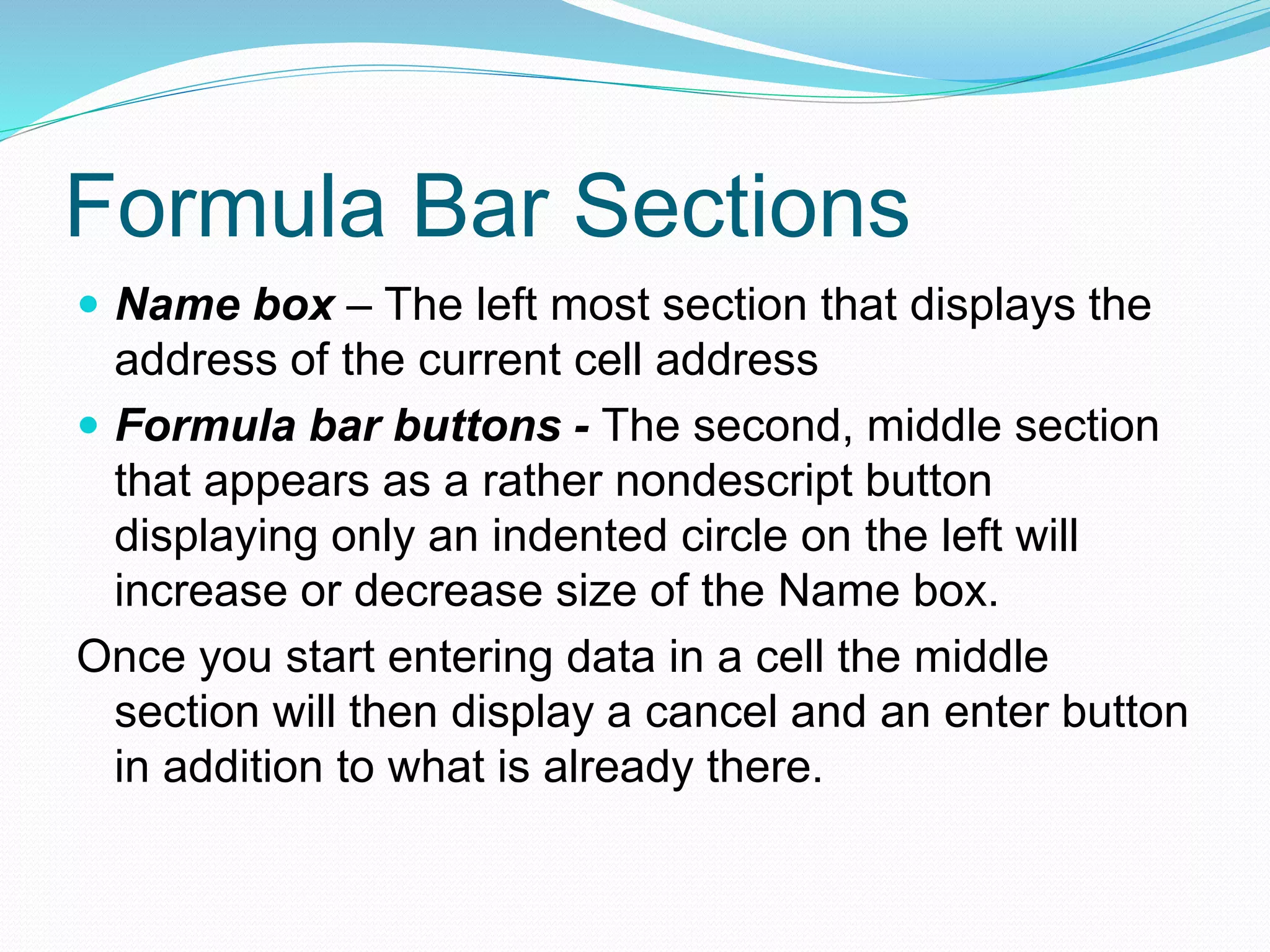 Formula Bar Sections 
 Name box – The left most section that displays the 
address of the current cell address 
 Formula bar buttons - The second, middle section 
that appears as a rather nondescript button 
displaying only an indented circle on the left will 
increase or decrease size of the Name box. 
Once you start entering data in a cell the middle 
section will then display a cancel and an enter button 
in addition to what is already there. 
 