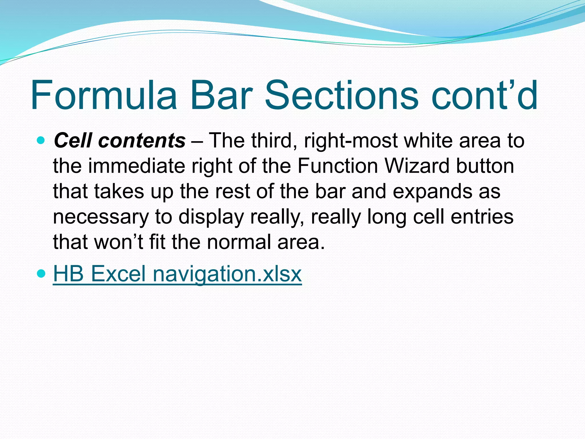 Formula Bar Sections cont’d 
 Cell contents – The third, right-most white area to 
the immediate right of the Function Wizard button 
that takes up the rest of the bar and expands as 
necessary to display really, really long cell entries 
that won’t fit the normal area. 
 HB Excel navigation.xlsx 
 