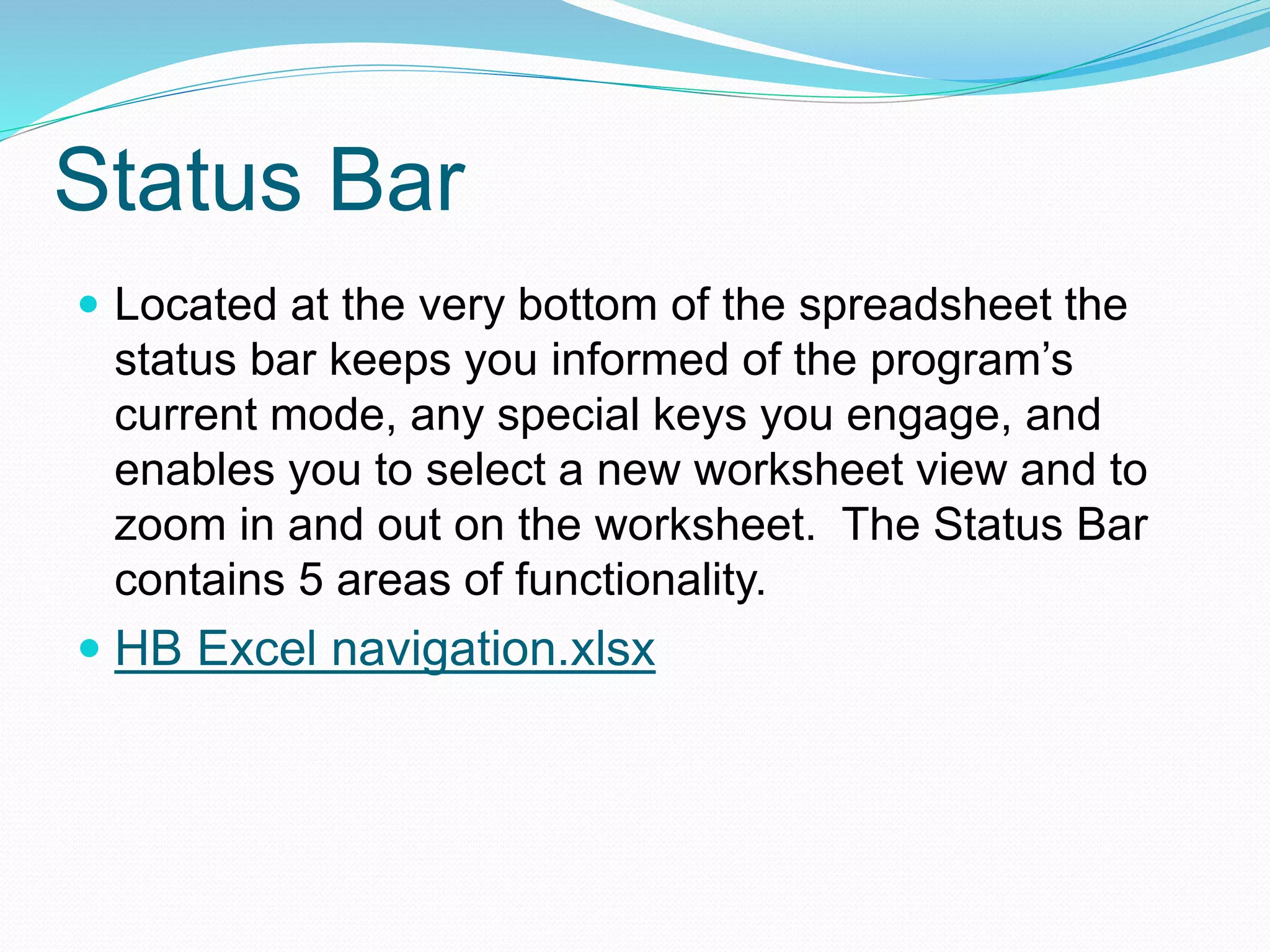 Status Bar 
 Located at the very bottom of the spreadsheet the 
status bar keeps you informed of the program’s 
current mode, any special keys you engage, and 
enables you to select a new worksheet view and to 
zoom in and out on the worksheet. The Status Bar 
contains 5 areas of functionality. 
 HB Excel navigation.xlsx 
 
