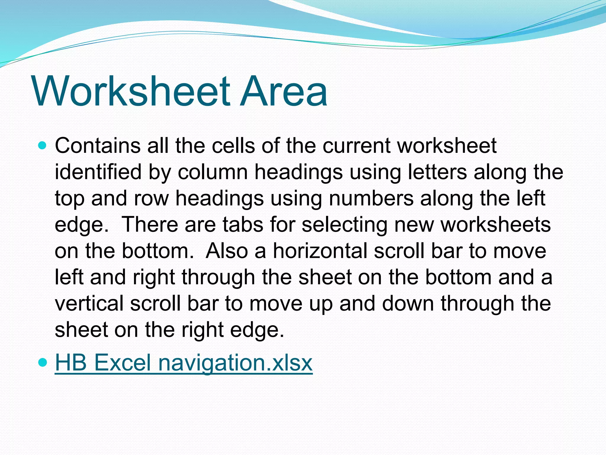 Worksheet Area 
 Contains all the cells of the current worksheet 
identified by column headings using letters along the 
top and row headings using numbers along the left 
edge. There are tabs for selecting new worksheets 
on the bottom. Also a horizontal scroll bar to move 
left and right through the sheet on the bottom and a 
vertical scroll bar to move up and down through the 
sheet on the right edge. 
 HB Excel navigation.xlsx 
 