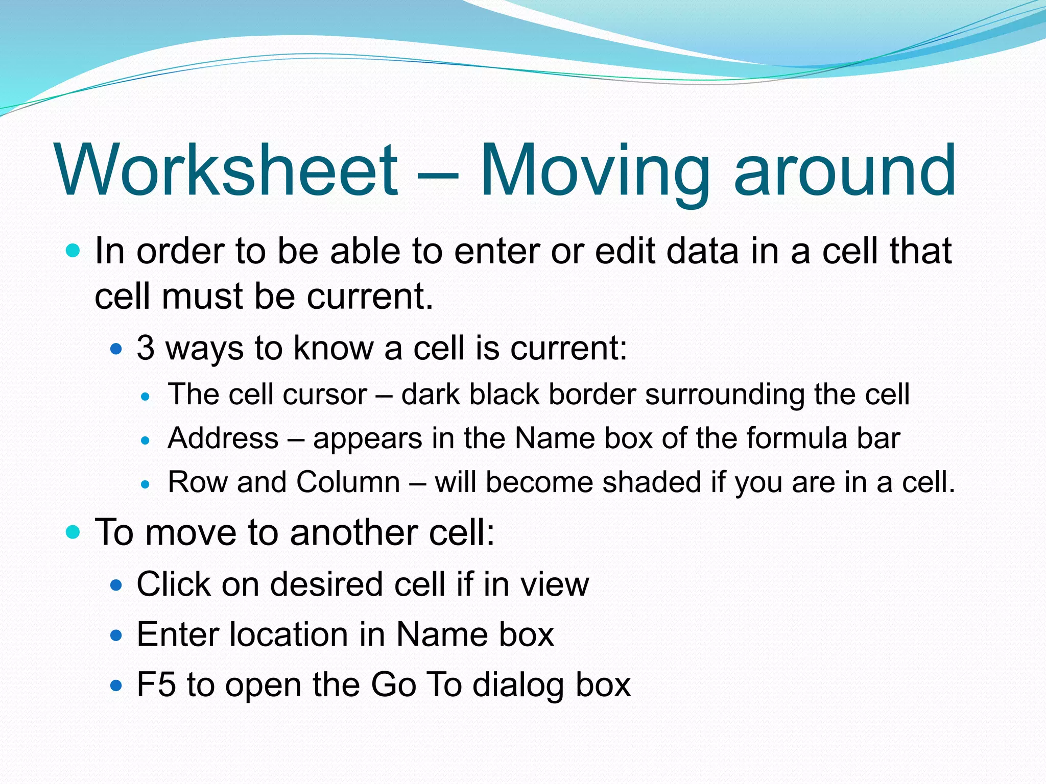 Worksheet – Moving around 
 In order to be able to enter or edit data in a cell that 
cell must be current. 
 3 ways to know a cell is current: 
 The cell cursor – dark black border surrounding the cell 
 Address – appears in the Name box of the formula bar 
 Row and Column – will become shaded if you are in a cell. 
 To move to another cell: 
 Click on desired cell if in view 
 Enter location in Name box 
 F5 to open the Go To dialog box 
 