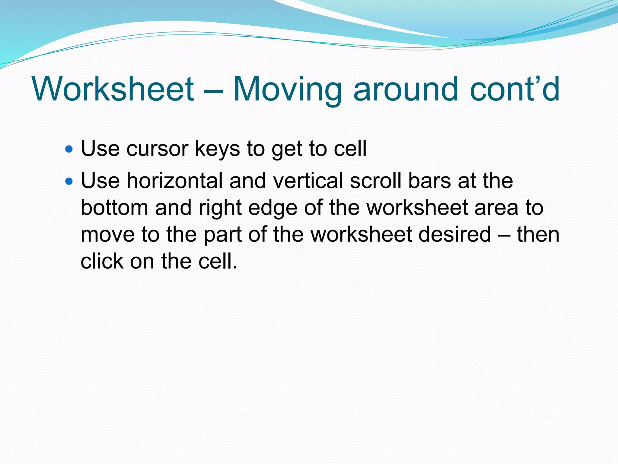 Worksheet – Moving around cont’d 
 Use cursor keys to get to cell 
 Use horizontal and vertical scroll bars at the 
bottom and right edge of the worksheet area to 
move to the part of the worksheet desired – then 
click on the cell. 
 