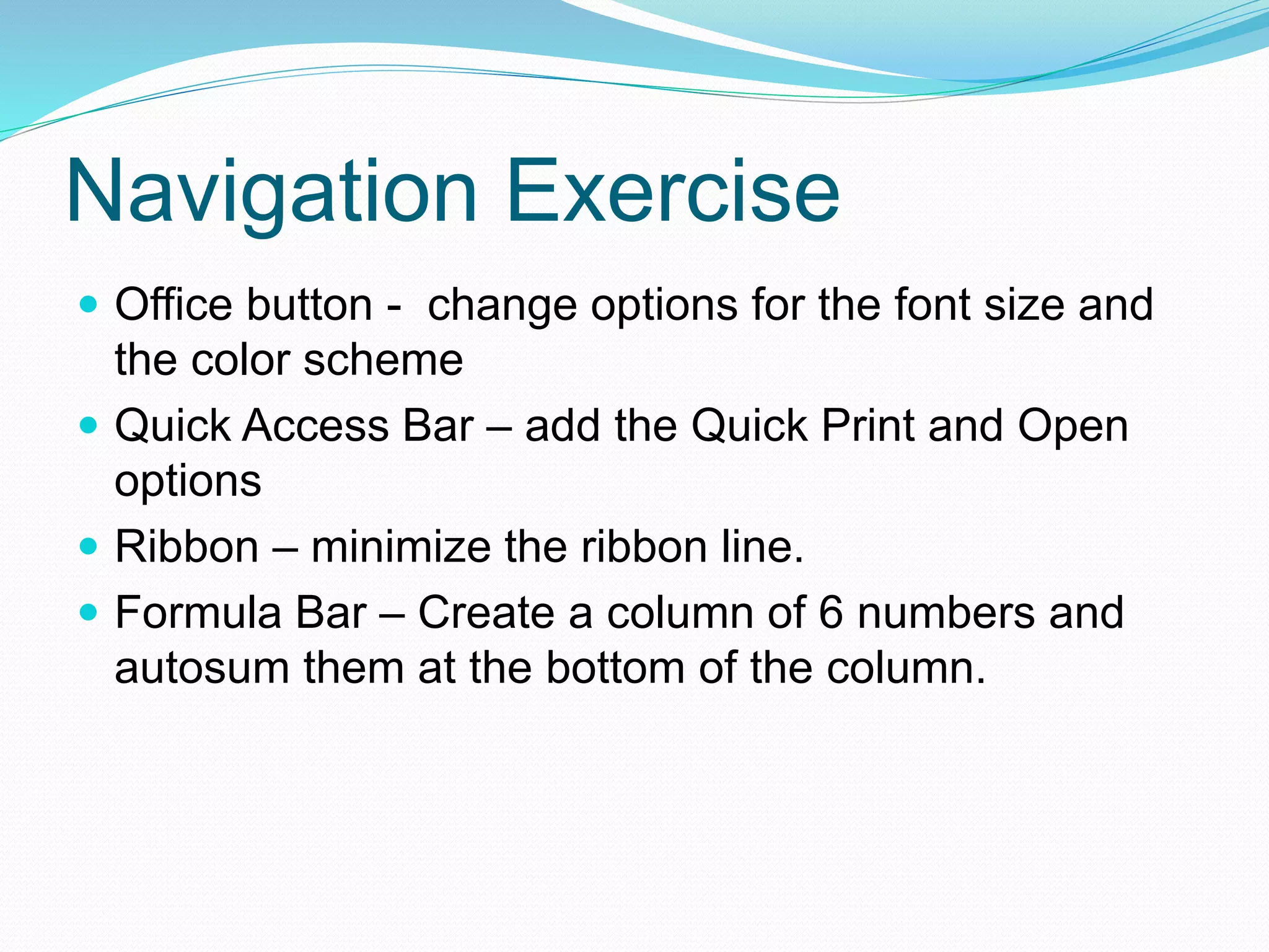 Navigation Exercise 
 Office button - change options for the font size and 
the color scheme 
 Quick Access Bar – add the Quick Print and Open 
options 
 Ribbon – minimize the ribbon line. 
 Formula Bar – Create a column of 6 numbers and 
autosum them at the bottom of the column. 
 