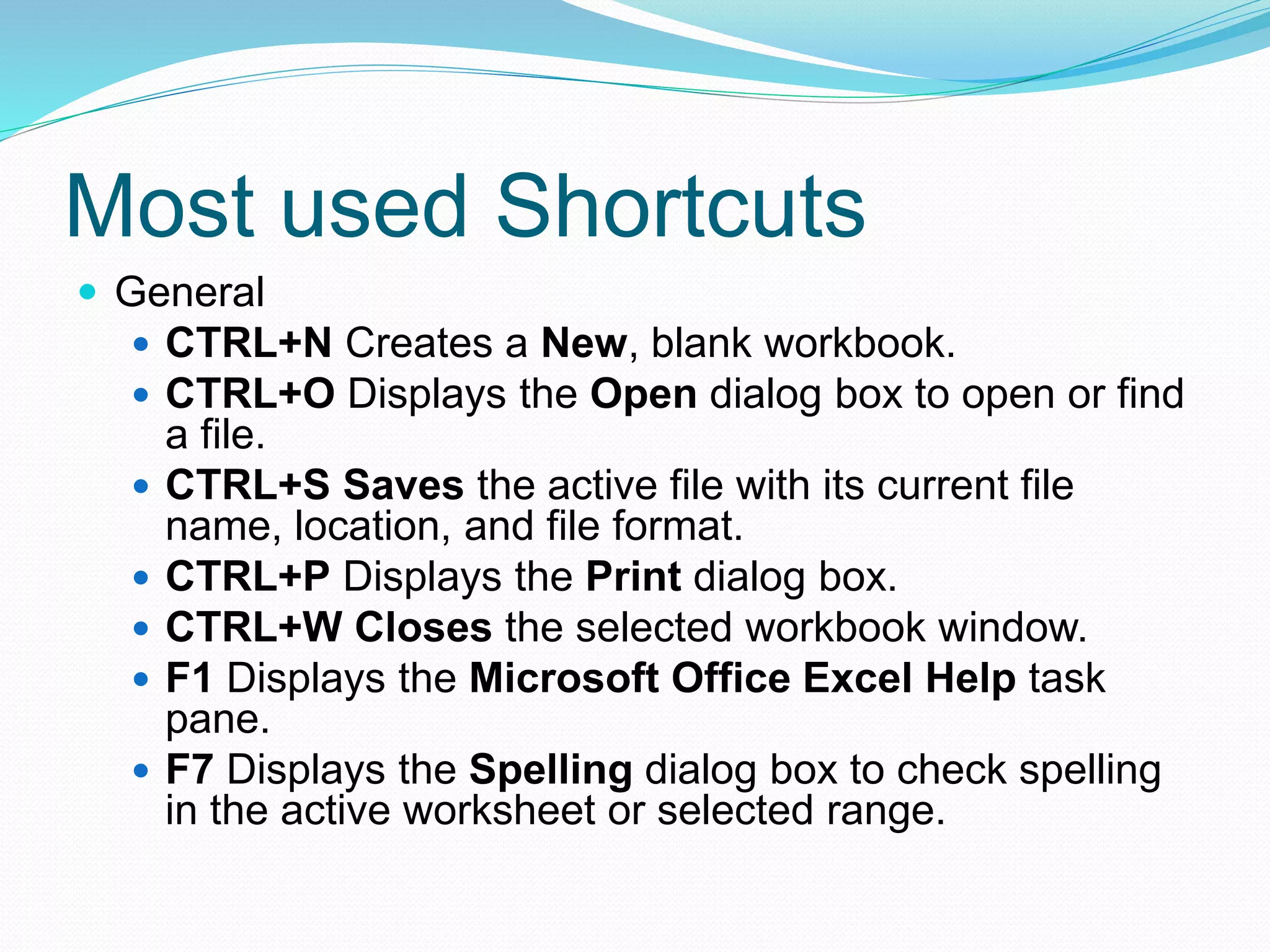 Most used Shortcuts 
 General 
 CTRL+N Creates a New, blank workbook. 
 CTRL+O Displays the Open dialog box to open or find 
a file. 
 CTRL+S Saves the active file with its current file 
name, location, and file format. 
 CTRL+P Displays the Print dialog box. 
 CTRL+W Closes the selected workbook window. 
 F1 Displays the Microsoft Office Excel Help task 
pane. 
 F7 Displays the Spelling dialog box to check spelling 
in the active worksheet or selected range. 
 