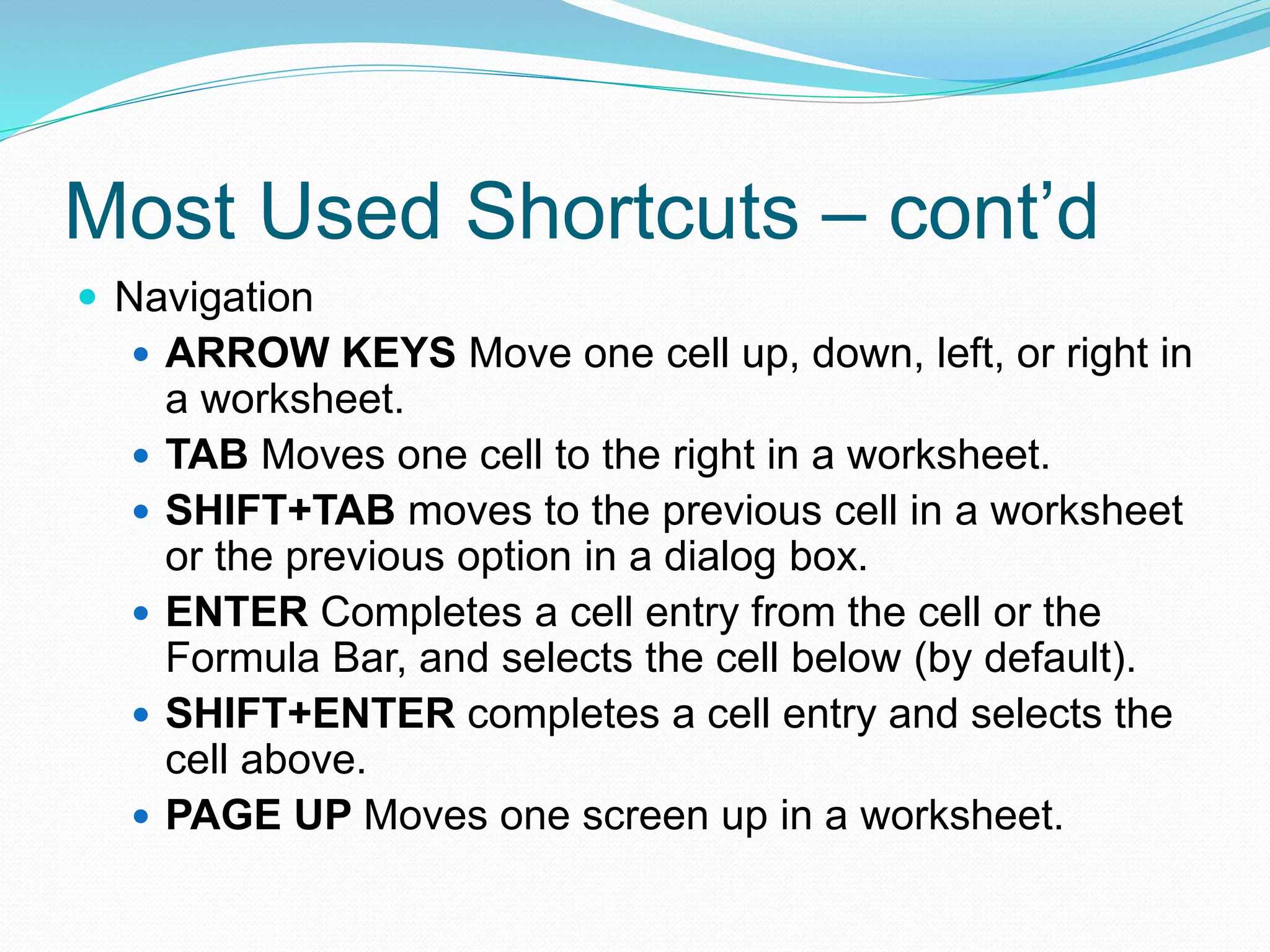 Most Used Shortcuts – cont’d 
 Navigation 
 ARROW KEYS Move one cell up, down, left, or right in 
a worksheet. 
 TAB Moves one cell to the right in a worksheet. 
 SHIFT+TAB moves to the previous cell in a worksheet 
or the previous option in a dialog box. 
 ENTER Completes a cell entry from the cell or the 
Formula Bar, and selects the cell below (by default). 
 SHIFT+ENTER completes a cell entry and selects the 
cell above. 
 PAGE UP Moves one screen up in a worksheet. 
 
