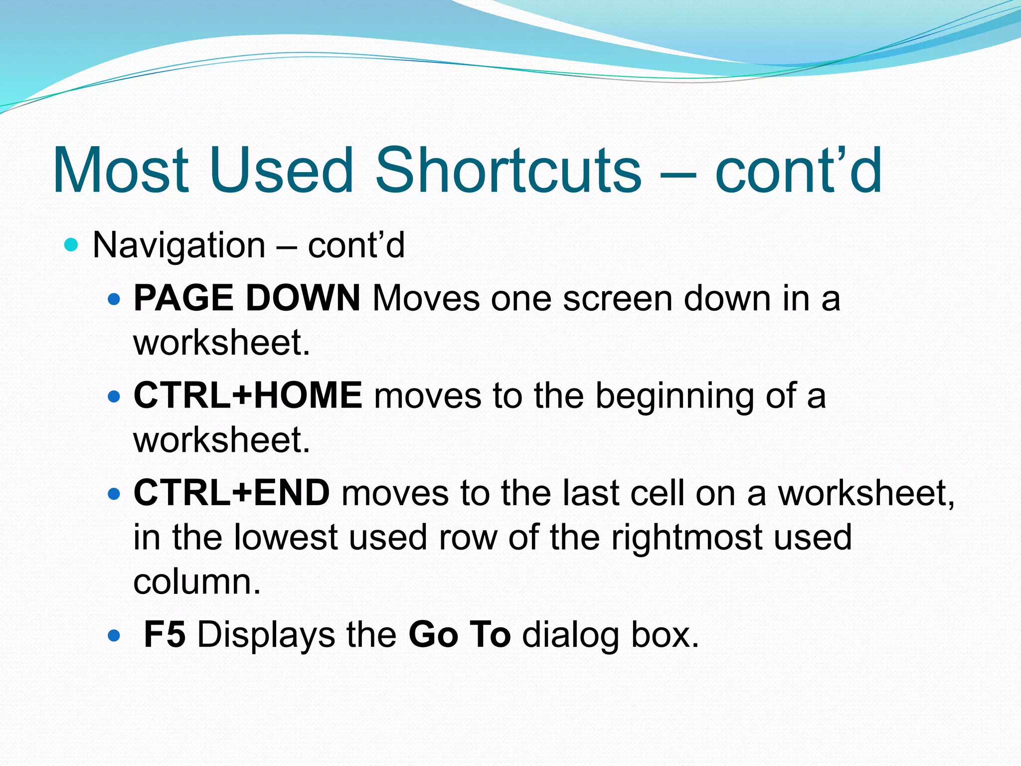 Most Used Shortcuts – cont’d 
 Navigation – cont’d 
 PAGE DOWN Moves one screen down in a 
worksheet. 
 CTRL+HOME moves to the beginning of a 
worksheet. 
 CTRL+END moves to the last cell on a worksheet, 
in the lowest used row of the rightmost used 
column. 
 F5 Displays the Go To dialog box. 
 