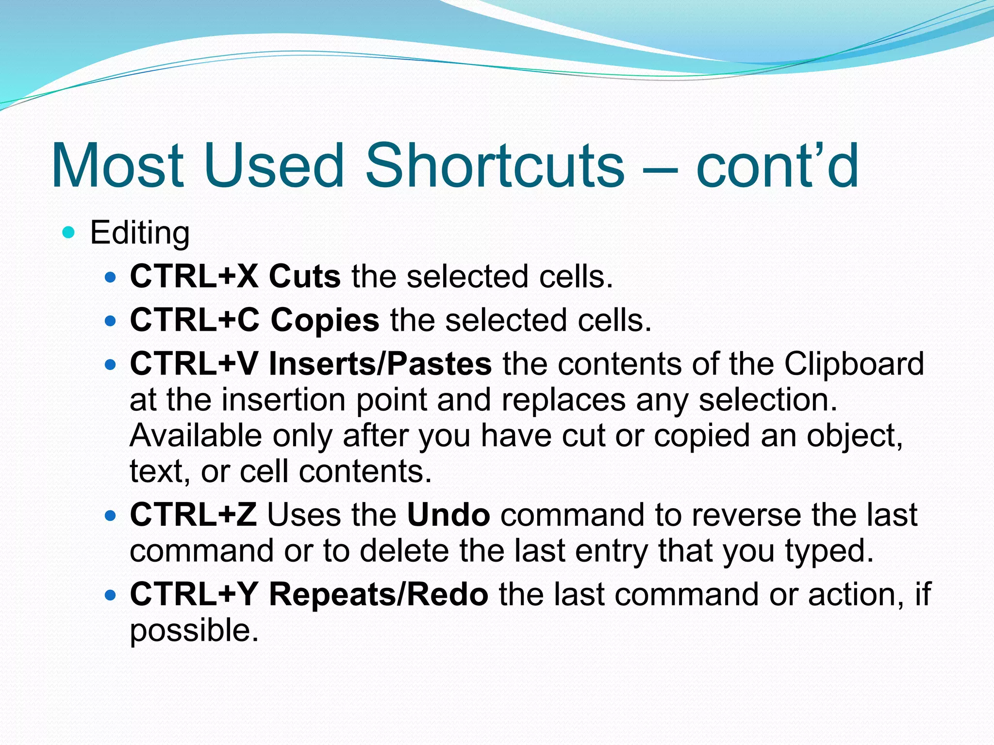 Most Used Shortcuts – cont’d 
 Editing 
 CTRL+X Cuts the selected cells. 
 CTRL+C Copies the selected cells. 
 CTRL+V Inserts/Pastes the contents of the Clipboard 
at the insertion point and replaces any selection. 
Available only after you have cut or copied an object, 
text, or cell contents. 
 CTRL+Z Uses the Undo command to reverse the last 
command or to delete the last entry that you typed. 
 CTRL+Y Repeats/Redo the last command or action, if 
possible. 
 