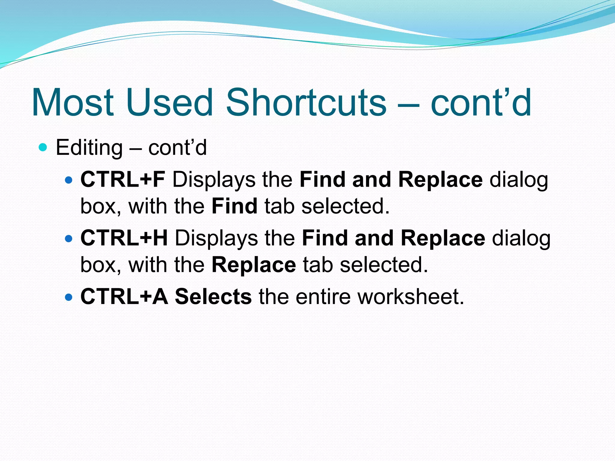 Most Used Shortcuts – cont’d 
 Editing – cont’d 
 CTRL+F Displays the Find and Replace dialog 
box, with the Find tab selected. 
 CTRL+H Displays the Find and Replace dialog 
box, with the Replace tab selected. 
 CTRL+A Selects the entire worksheet. 
 