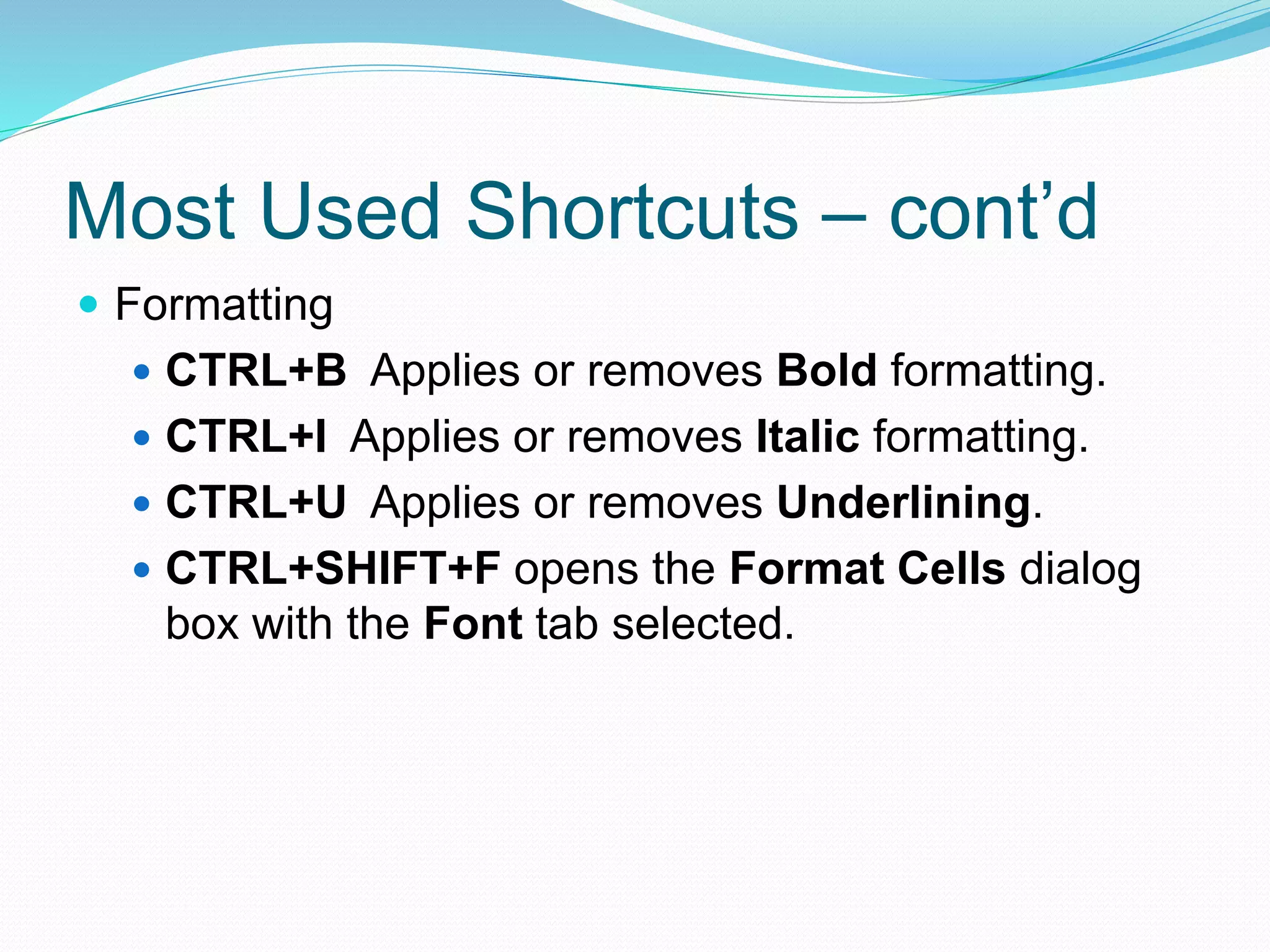 Most Used Shortcuts – cont’d 
 Formatting 
 CTRL+B Applies or removes Bold formatting. 
 CTRL+I Applies or removes Italic formatting. 
 CTRL+U Applies or removes Underlining. 
 CTRL+SHIFT+F opens the Format Cells dialog 
box with the Font tab selected. 
 