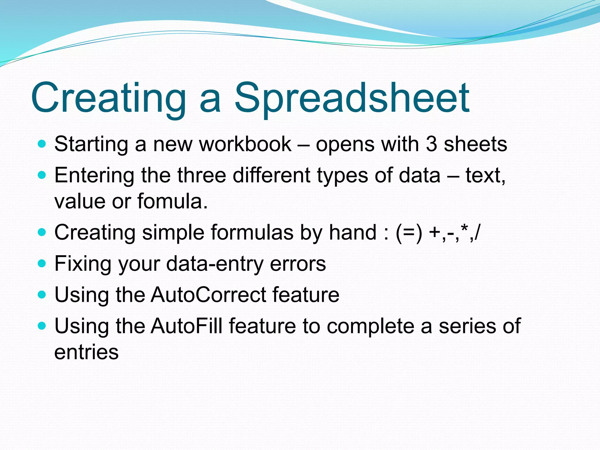 Creating a Spreadsheet 
 Starting a new workbook – opens with 3 sheets 
 Entering the three different types of data – text, 
value or fomula. 
 Creating simple formulas by hand : (=) +,-,*,/ 
 Fixing your data-entry errors 
 Using the AutoCorrect feature 
 Using the AutoFill feature to complete a series of 
entries 
 