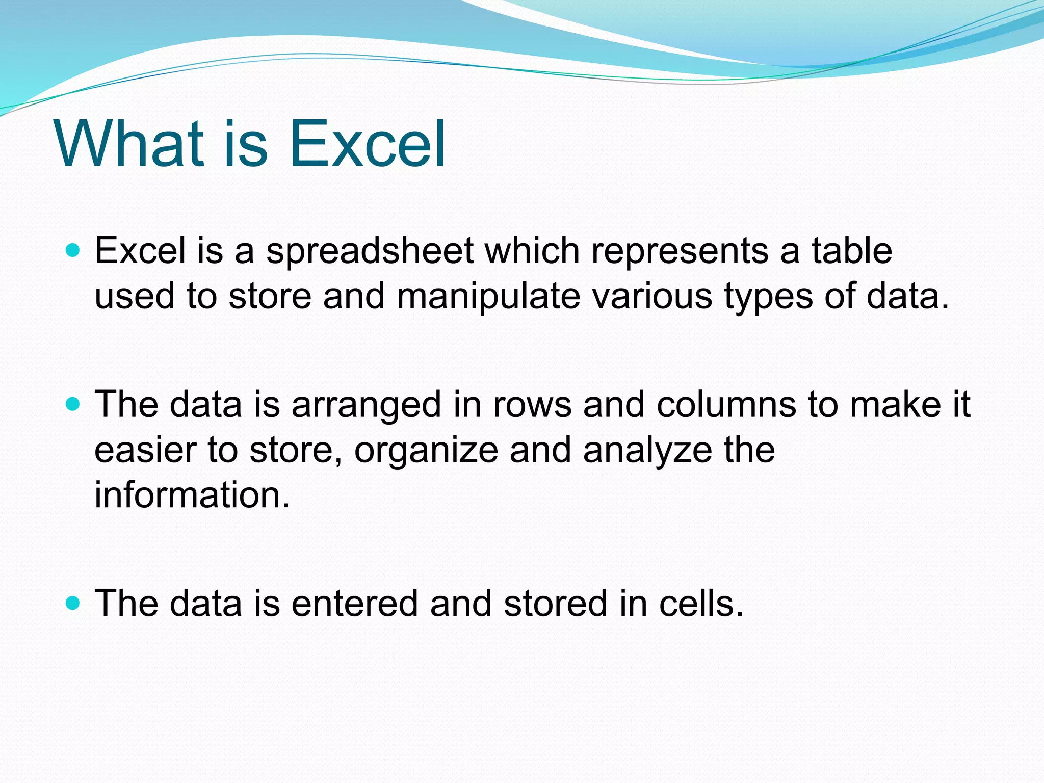 What is Excel 
 Excel is a spreadsheet which represents a table 
used to store and manipulate various types of data. 
 The data is arranged in rows and columns to make it 
easier to store, organize and analyze the 
information. 
 The data is entered and stored in cells. 
 