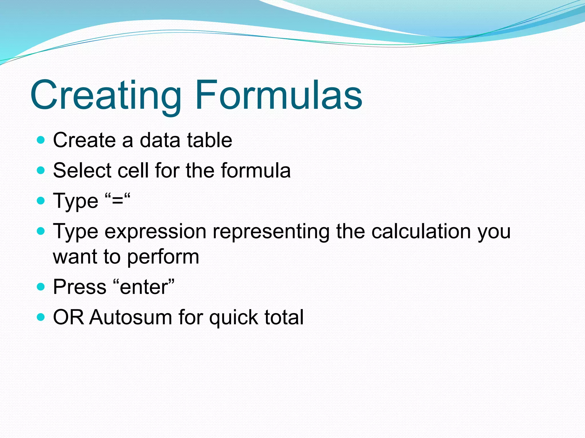 Creating Formulas 
 Create a data table 
 Select cell for the formula 
 Type “=“ 
 Type expression representing the calculation you 
want to perform 
 Press “enter” 
 OR Autosum for quick total 
 