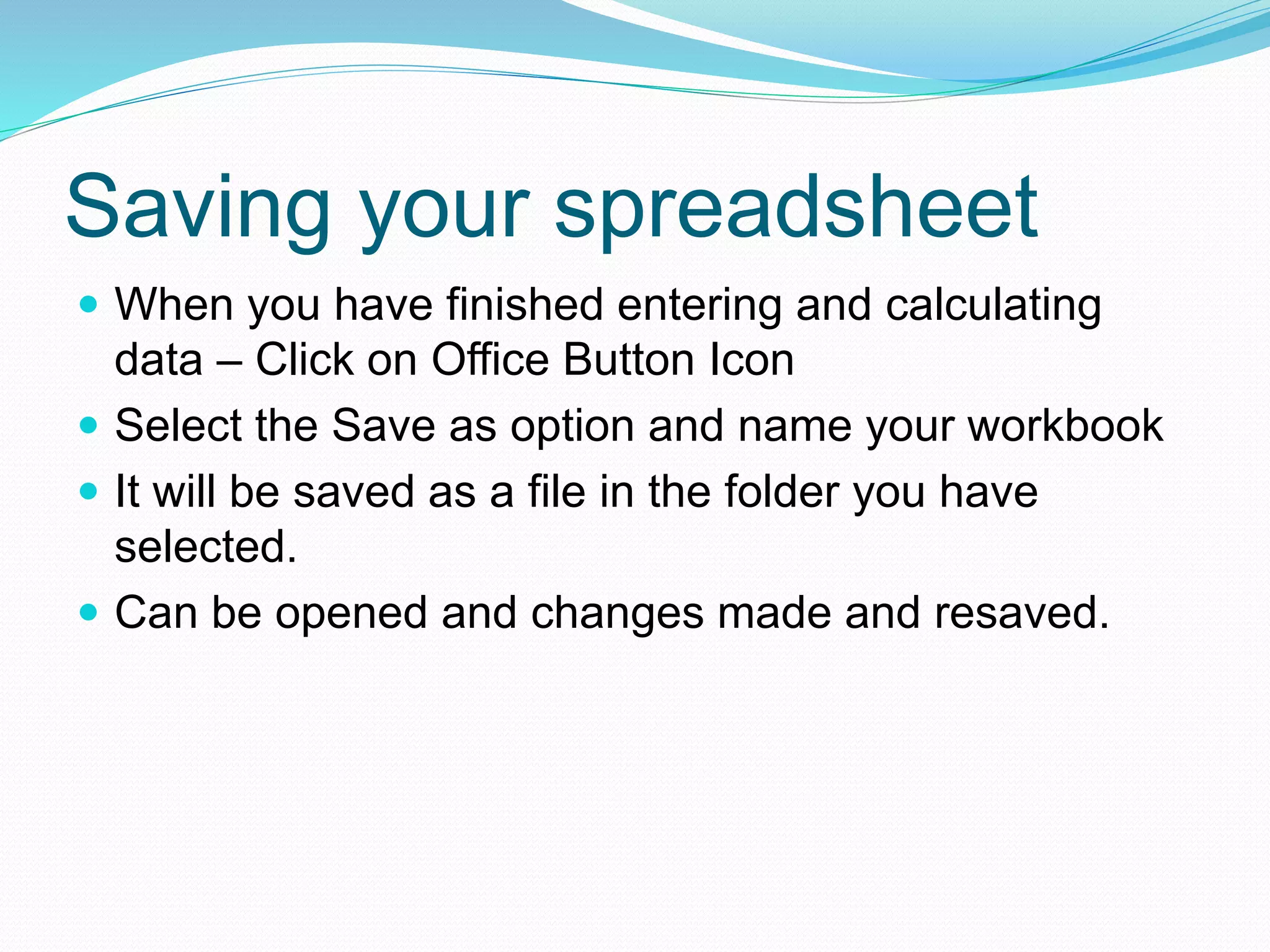 Saving your spreadsheet 
 When you have finished entering and calculating 
data – Click on Office Button Icon 
 Select the Save as option and name your workbook 
 It will be saved as a file in the folder you have 
selected. 
 Can be opened and changes made and resaved. 
 